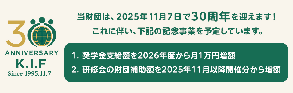 当財団は、2025年11月7日で30周年を迎えます！これに伴い、下記の記念事業を予定しています。奨学金支給額を2026年度から月1万円増額。研修会の財団補助額を2025年11月以降開催分から増額。